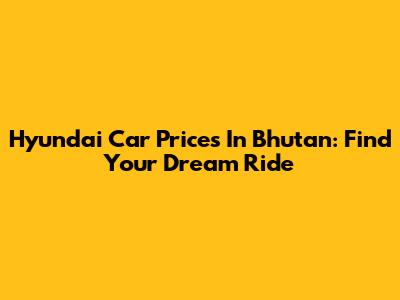 Hyundai Car Prices In Bhutan: Find Your Dream Ride
