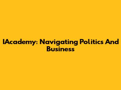 IAcademy: Navigating Politics And Business