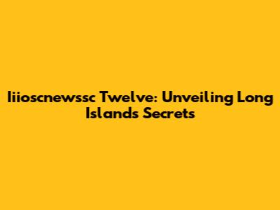 Iiioscnewssc Twelve: Unveiling Long Island's Secrets