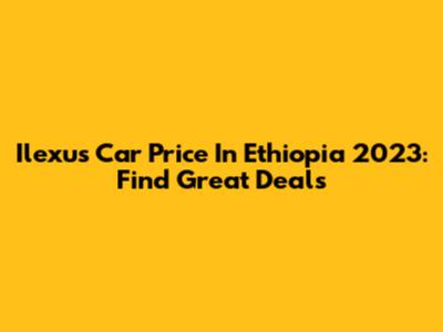 Ilexus Car Price In Ethiopia 2023: Find Great Deals