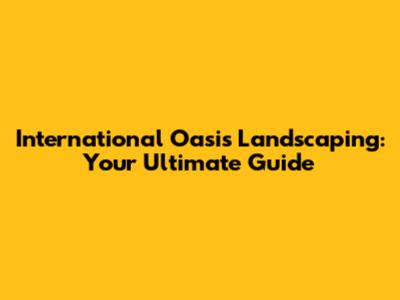 International Oasis Landscaping: Your Ultimate Guide