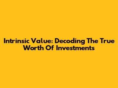 Intrinsic Value: Decoding The True Worth Of Investments
