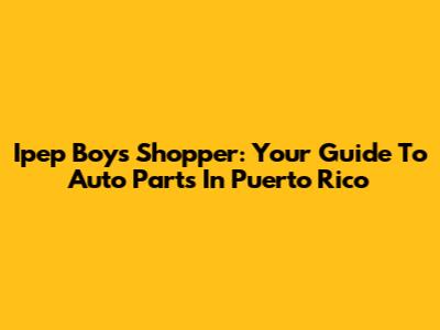 Ipep Boys Shopper: Your Guide To Auto Parts In Puerto Rico