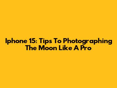 Iphone 15: Tips To Photographing The Moon Like A Pro