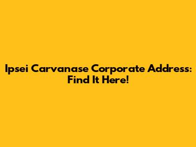 Ipsei Carvanase Corporate Address: Find It Here!