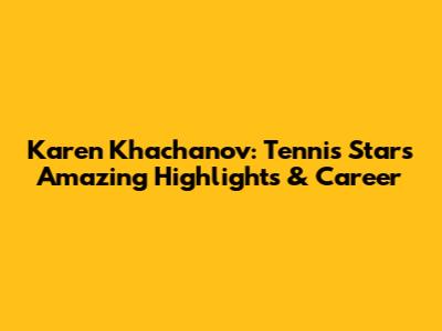 Karen Khachanov: Tennis Star's Amazing Highlights & Career