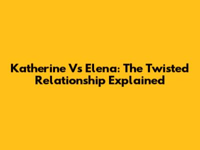 Katherine Vs Elena: The Twisted Relationship Explained