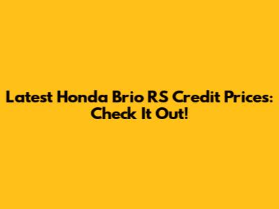 Latest Honda Brio RS Credit Prices: Check It Out!