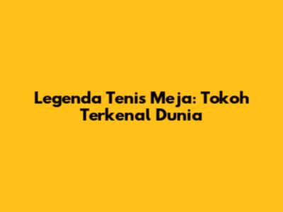 Legenda Tenis Meja: Tokoh Terkenal Dunia