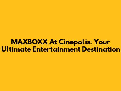 MAXBOXX At Cinepolis: Your Ultimate Entertainment Destination