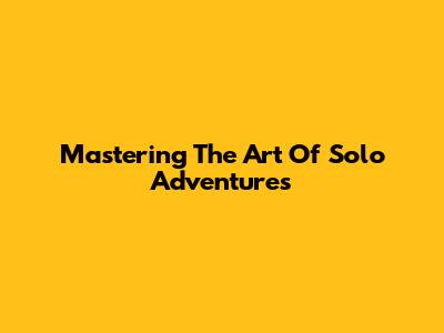 Mastering The Art Of Solo Adventures