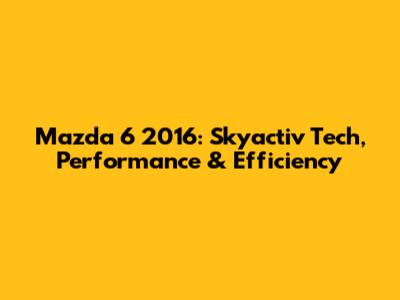 Mazda 6 2016: Skyactiv Tech, Performance & Efficiency
