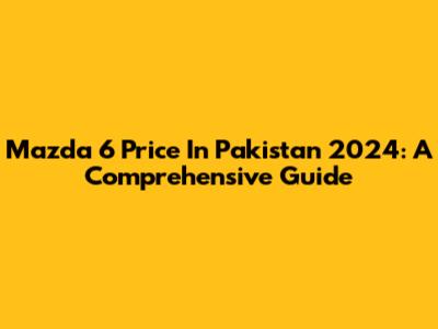 Mazda 6 Price In Pakistan 2024: A Comprehensive Guide