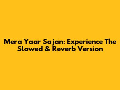 Mera Yaar Sajan: Experience The Slowed & Reverb Version