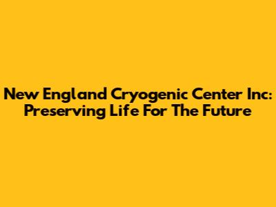 New England Cryogenic Center Inc: Preserving Life For The Future