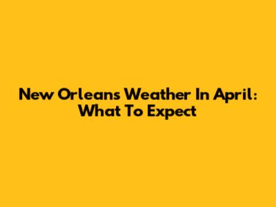 New Orleans Weather In April: What To Expect