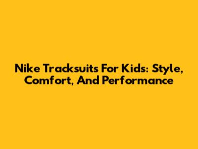 Nike Tracksuits For Kids: Style, Comfort, And Performance