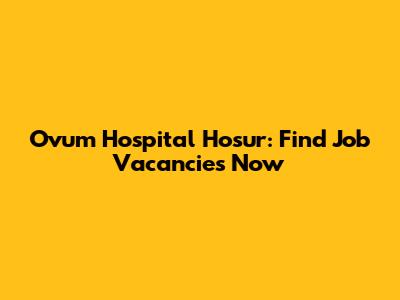 Ovum Hospital Hosur: Find Job Vacancies Now