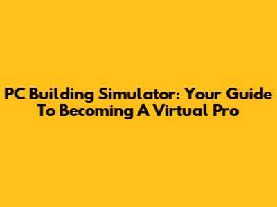 PC Building Simulator: Your Guide To Becoming A Virtual Pro