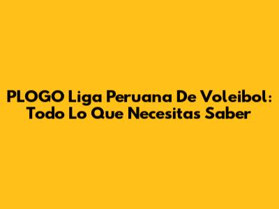 PLOGO Liga Peruana De Voleibol: Todo Lo Que Necesitas Saber