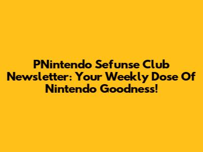 PNintendo Sefunse Club Newsletter: Your Weekly Dose Of Nintendo Goodness!
