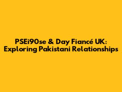 PSEi90se & Day Fiancé UK: Exploring Pakistani Relationships