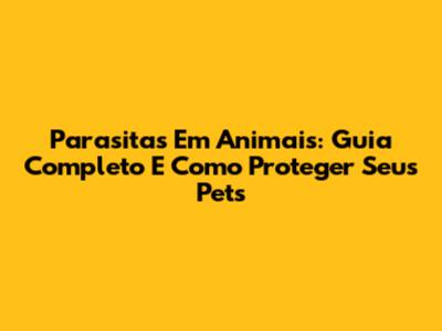 Parasitas Em Animais: Guia Completo E Como Proteger Seus Pets