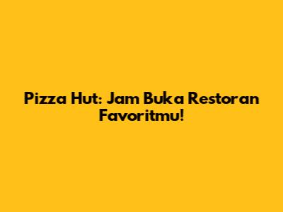 Pizza Hut: Jam Buka Restoran Favoritmu!