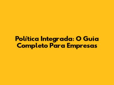 Política Integrada: O Guia Completo Para Empresas