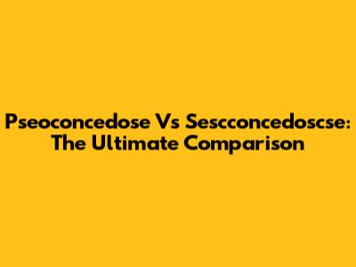 Pseoconcedose Vs Sescconcedoscse: The Ultimate Comparison