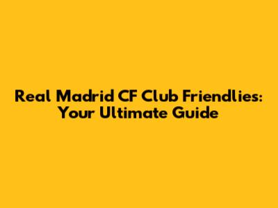 Real Madrid CF Club Friendlies: Your Ultimate Guide