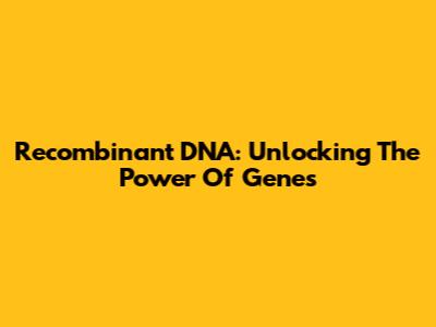 Recombinant DNA: Unlocking The Power Of Genes
