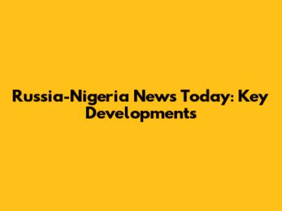Russia-Nigeria News Today: Key Developments