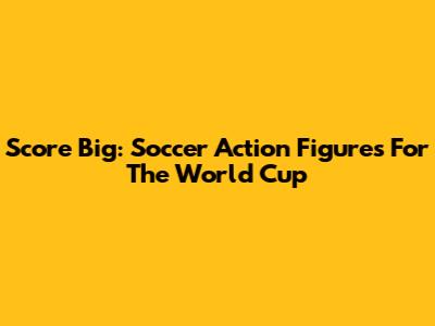 Score Big: Soccer Action Figures For The World Cup