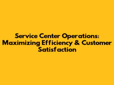 Service Center Operations: Maximizing Efficiency & Customer Satisfaction