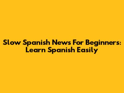 Slow Spanish News For Beginners: Learn Spanish Easily