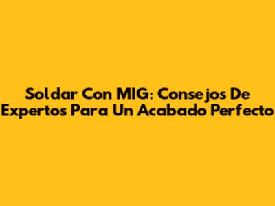 Soldar Con MIG: Consejos De Expertos Para Un Acabado Perfecto