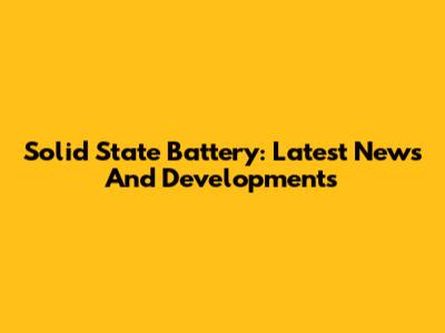 Solid State Battery: Latest News And Developments