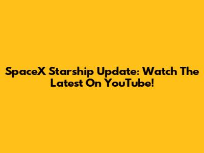 SpaceX Starship Update: Watch The Latest On YouTube!
