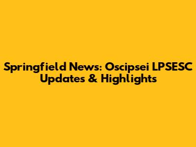 Springfield News: Oscipsei LPSESC Updates & Highlights