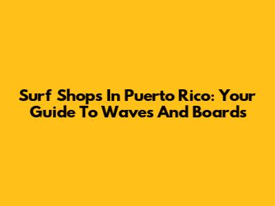 Surf Shops In Puerto Rico: Your Guide To Waves And Boards