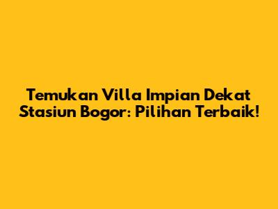 Temukan Villa Impian Dekat Stasiun Bogor: Pilihan Terbaik!
