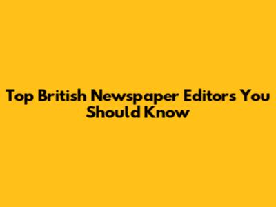 Top British Newspaper Editors You Should Know