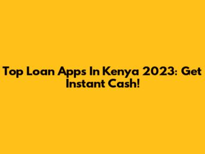 Top Loan Apps In Kenya 2023: Get Instant Cash!
