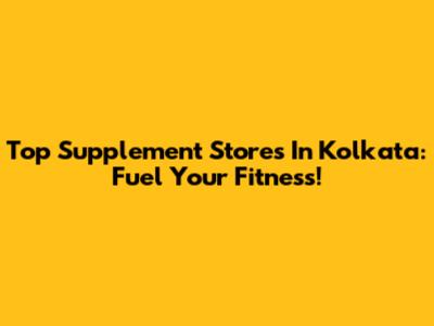 Top Supplement Stores In Kolkata: Fuel Your Fitness!