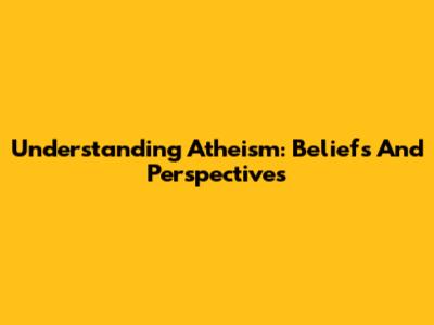Understanding Atheism: Beliefs And Perspectives