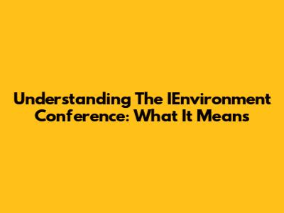 Understanding The IEnvironment Conference: What It Means