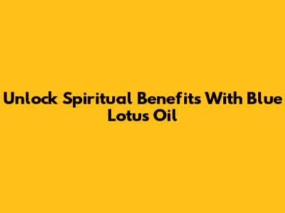 Unlock Spiritual Benefits With Blue Lotus Oil