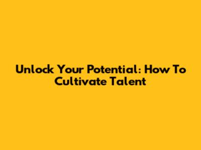 Unlock Your Potential: How To Cultivate Talent