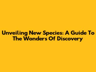 Unveiling New Species: A Guide To The Wonders Of Discovery